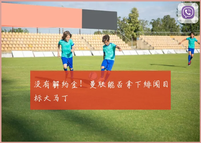 没有解约金！曼联能否拿下绯闻目标大马丁